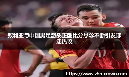 叙利亚与中国男足激战正酣比分悬念不断引发球迷热议